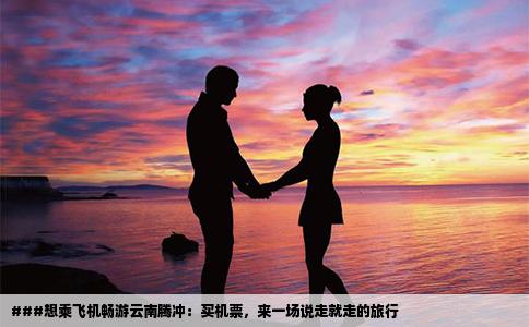 ###想乘飛機暢游云南騰沖：買機票，來一場說走就走的旅行