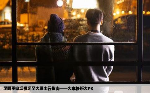 昆明巫家壩機場至大理出行指南——火車快班大PK